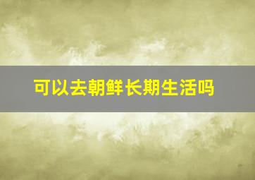 可以去朝鲜长期生活吗