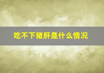 吃不下猪肝是什么情况