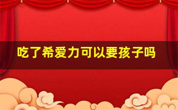 吃了希爱力可以要孩子吗