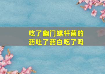 吃了幽门螺杆菌的药吐了药白吃了吗