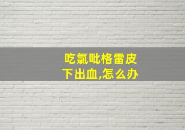 吃氯吡格雷皮下出血,怎么办