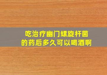 吃治疗幽门螺旋杆菌的药后多久可以喝酒啊