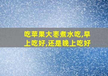 吃苹果大枣煮水吃,早上吃好,还是晚上吃好