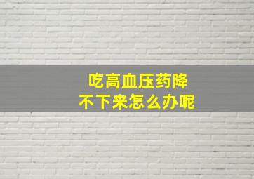 吃高血压药降不下来怎么办呢