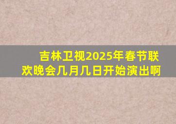 吉林卫视2025年春节联欢晚会几月几日开始演出啊