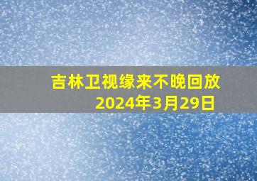 吉林卫视缘来不晚回放2024年3月29日