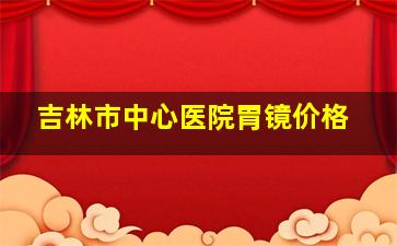 吉林市中心医院胃镜价格