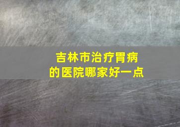 吉林市治疗胃病的医院哪家好一点