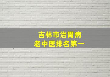 吉林市治胃病老中医排名第一