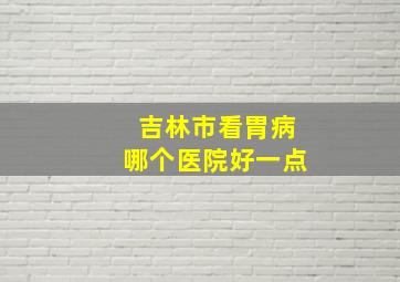 吉林市看胃病哪个医院好一点