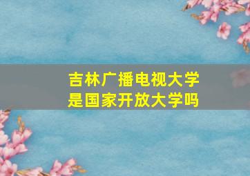 吉林广播电视大学是国家开放大学吗