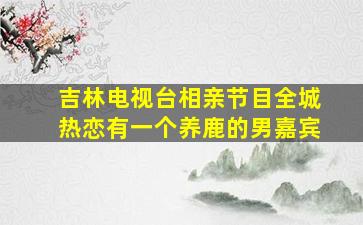 吉林电视台相亲节目全城热恋有一个养鹿的男嘉宾