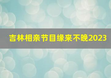 吉林相亲节目缘来不晚2023