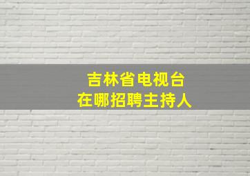 吉林省电视台在哪招聘主持人