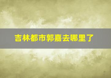 吉林都市郭嘉去哪里了