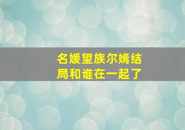 名媛望族尔嫣结局和谁在一起了