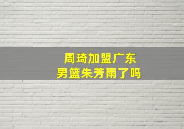 周琦加盟广东男篮朱芳雨了吗