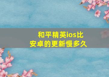 和平精英ios比安卓的更新慢多久