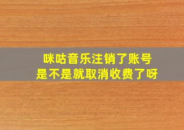 咪咕音乐注销了账号是不是就取消收费了呀