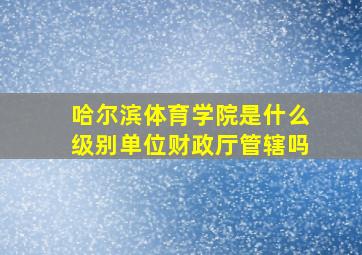 哈尔滨体育学院是什么级别单位财政厅管辖吗