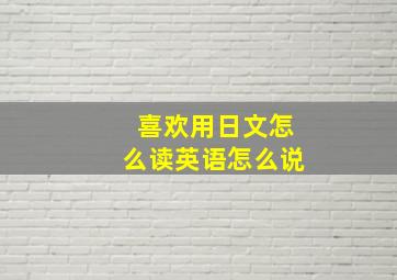 喜欢用日文怎么读英语怎么说