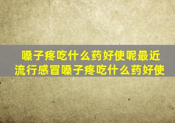 嗓子疼吃什么药好使呢最近流行感冒嗓子疼吃什么药好使