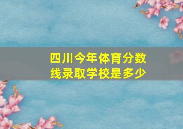 四川今年体育分数线录取学校是多少