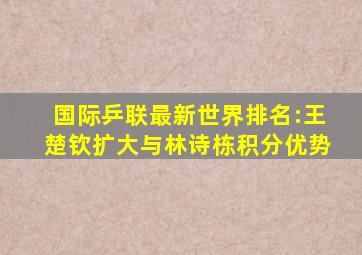 国际乒联最新世界排名:王楚钦扩大与林诗栋积分优势