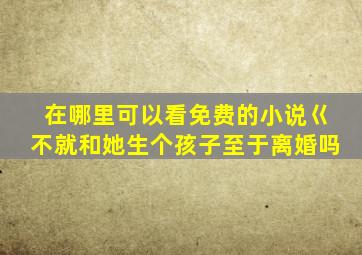 在哪里可以看免费的小说巜不就和她生个孩子至于离婚吗