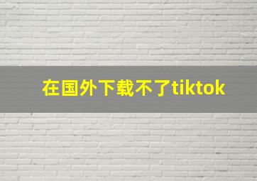 在国外下载不了tiktok