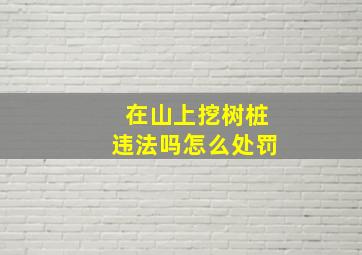 在山上挖树桩违法吗怎么处罚