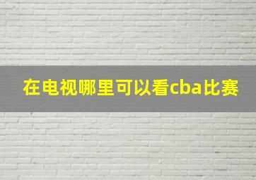 在电视哪里可以看cba比赛