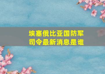 埃塞俄比亚国防军司令最新消息是谁