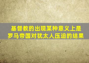 基督教的出现某种意义上是罗马帝国对犹太人压迫的结果