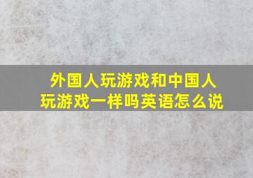 外国人玩游戏和中国人玩游戏一样吗英语怎么说