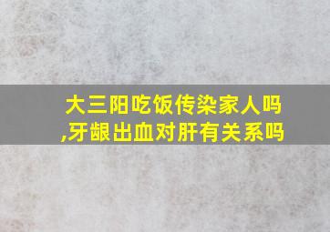 大三阳吃饭传染家人吗,牙龈出血对肝有关系吗