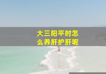 大三阳平时怎么养肝护肝呢