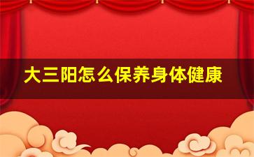 大三阳怎么保养身体健康