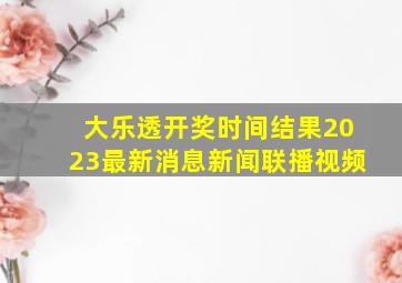 大乐透开奖时间结果2023最新消息新闻联播视频