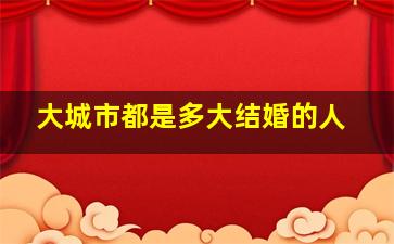 大城市都是多大结婚的人