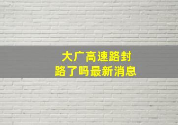 大广高速路封路了吗最新消息