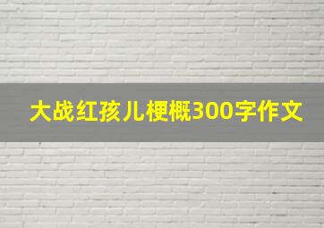 大战红孩儿梗概300字作文