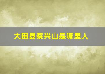 大田县蔡兴山是哪里人