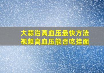 大蒜治高血压最快方法视频高血压能否吃挂面