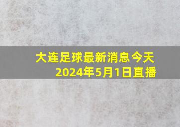 大连足球最新消息今天2024年5月1日直播