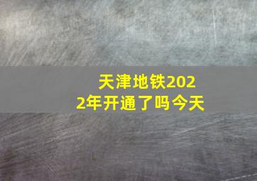 天津地铁2022年开通了吗今天