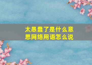 太愚蠢了是什么意思网络用语怎么说