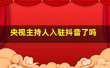 央视主持人入驻抖音了吗