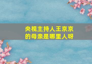 央视主持人王京京的母亲是哪里人呀