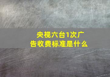 央视六台1次广告收费标准是什么